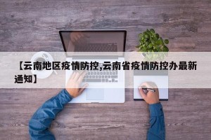 【云南地区疫情防控,云南省疫情防控办最新通知】