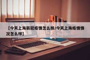 【今天上海新冠疫情怎么样/今天上海疫情情况怎么样】
