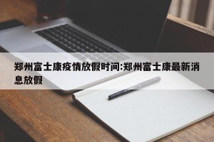 郑州富士康疫情放假时间:郑州富士康最新消息放假