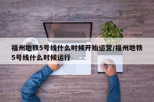 福州地铁5号线什么时候开始运营/福州地铁5号线什么时候运行