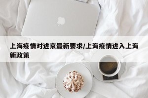 上海疫情对进京最新要求/上海疫情进入上海新政策