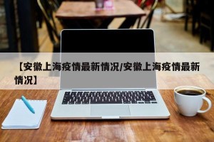 【安徽上海疫情最新情况/安徽上海疫情最新情况】