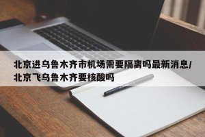 北京进乌鲁木齐市机场需要隔离吗最新消息/北京飞乌鲁木齐要核酸吗