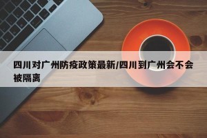 四川对广州防疫政策最新/四川到广州会不会被隔离