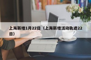 上海新增1月22日（上海新增活动轨迹22日）
