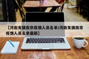 【河南支援南京疫情人员名单/河南支援南京疫情人员名单最新】