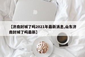 【济南封城了吗2021年最新消息,山东济南封城了吗最新】
