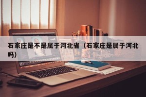 石家庄是不是属于河北省（石家庄是属于河北吗）