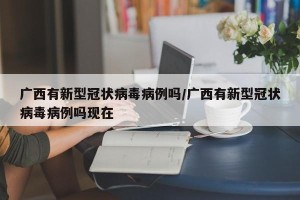 广西有新型冠状病毒病例吗/广西有新型冠状病毒病例吗现在