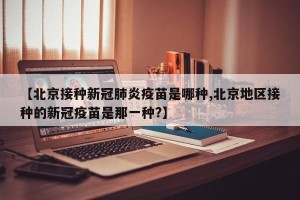 【北京接种新冠肺炎疫苗是哪种,北京地区接种的新冠疫苗是那一种?】