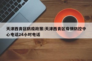 天津西青区防疫政策:天津西青区疫情防控中心电话24小时电话