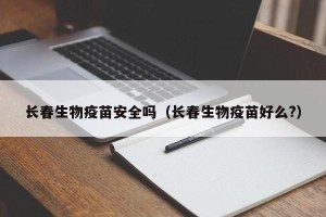 长春生物疫苗安全吗（长春生物疫苗好么?）