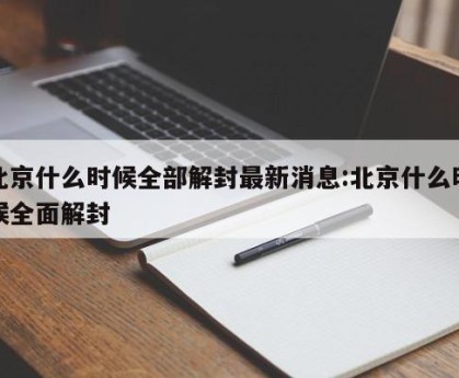 北京什么时候全部解封最新消息:北京什么时候全面解封