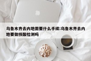 乌鲁木齐去内地需要什么手续:乌鲁木齐去内地要做核酸检测吗