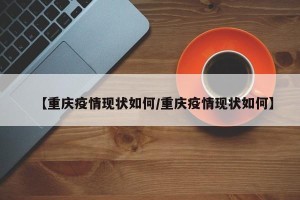 【重庆疫情现状如何/重庆疫情现状如何】