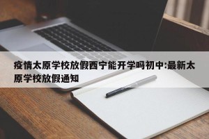疫情太原学校放假西宁能开学吗初中:最新太原学校放假通知