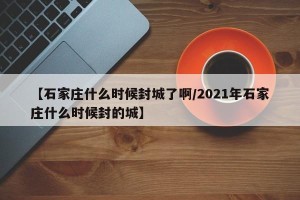 【石家庄什么时候封城了啊/2021年石家庄什么时候封的城】