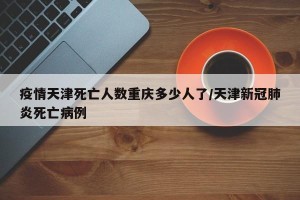 疫情天津死亡人数重庆多少人了/天津新冠肺炎死亡病例