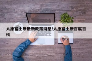 太原富士康最新政策消息/太原富士康百度百科