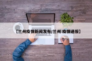 【兰州疫情新闻发布/兰州 疫情通报】