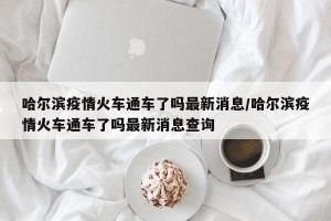哈尔滨疫情火车通车了吗最新消息/哈尔滨疫情火车通车了吗最新消息查询