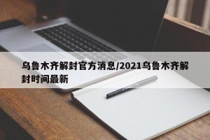 乌鲁木齐解封官方消息/2021乌鲁木齐解封时间最新