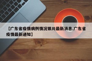 【广东省疫情病例情况银川最新消息,广东省疫情最新通知】