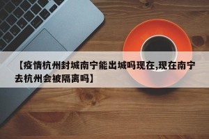 【疫情杭州封城南宁能出城吗现在,现在南宁去杭州会被隔离吗】