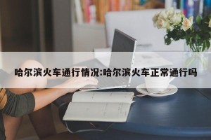 哈尔滨火车通行情况:哈尔滨火车正常通行吗