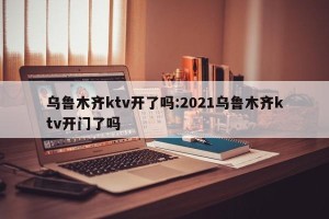 乌鲁木齐ktv开了吗:2021乌鲁木齐ktv开门了吗