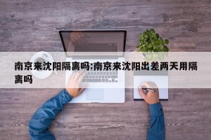 南京来沈阳隔离吗:南京来沈阳出差两天用隔离吗