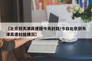 【北京到天津高速路今天封路/今日北京到天津高速封路情况】