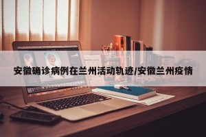安徽确诊病例在兰州活动轨迹/安徽兰州疫情