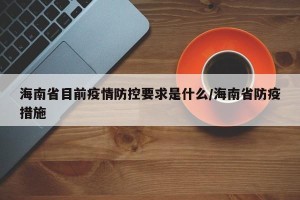 海南省目前疫情防控要求是什么/海南省防疫措施