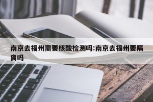 南京去福州需要核酸检测吗:南京去福州要隔离吗