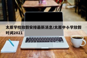 太原学校放假安排最新消息/太原中小学放假时间2021