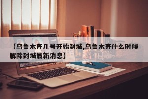 【乌鲁木齐几号开始封城,乌鲁木齐什么时候解除封城最新消息】