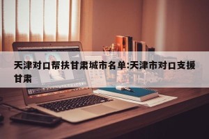 天津对口帮扶甘肃城市名单:天津市对口支援甘肃
