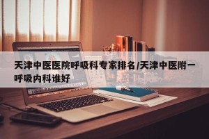 天津中医医院呼吸科专家排名/天津中医附一呼吸内科谁好