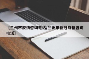 【兰州市疫情咨询电话/兰州市新冠疫情咨询电话】
