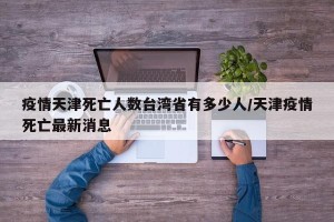 疫情天津死亡人数台湾省有多少人/天津疫情死亡最新消息