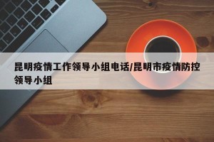 昆明疫情工作领导小组电话/昆明市疫情防控领导小组