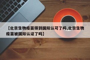 【北京生物疫苗得到国际认可了吗,北京生物疫苗被国际认证了吗】