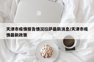 天津市疫情报告情况拉萨最新消息/天津市疫情最新政策
