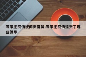 石家庄疫情被问责官员:石家庄疫情追责了哪些领导