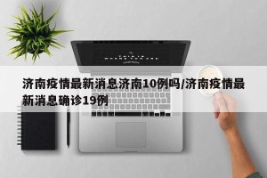 济南疫情最新消息济南10例吗/济南疫情最新消息确诊19例