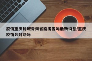 疫情重庆封城青海省能出省吗最新消息/重庆疫情会封路吗