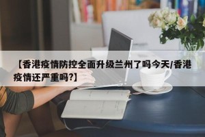 【香港疫情防控全面升级兰州了吗今天/香港疫情还严重吗?】