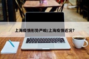 上海疫情形势严峻/上海疫情近况?