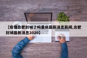 【疫情合肥封城了吗重庆最新消息新闻,合肥封城最新消息2020】